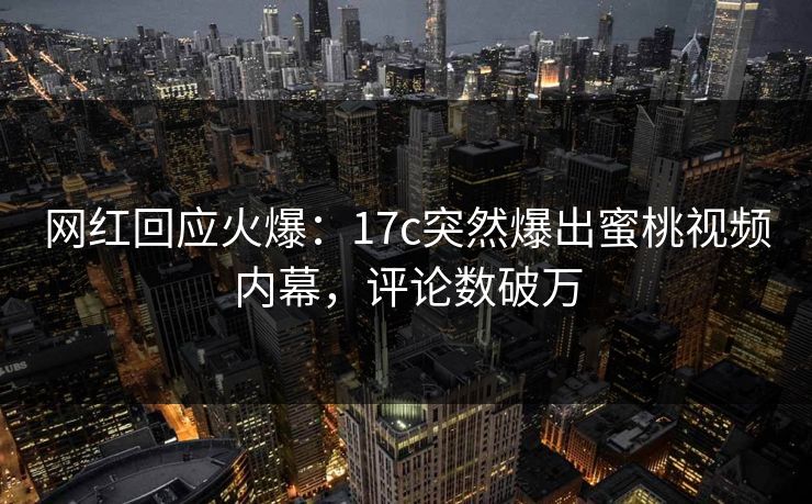 网红回应火爆：17c突然爆出蜜桃视频内幕，评论数破万