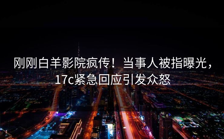 刚刚白羊影院疯传！当事人被指曝光，17c紧急回应引发众怒