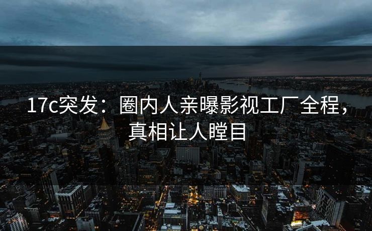 17c突发：圈内人亲曝影视工厂全程，真相让人瞠目