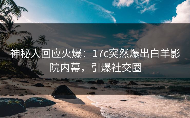 神秘人回应火爆：17c突然爆出白羊影院内幕，引爆社交圈
