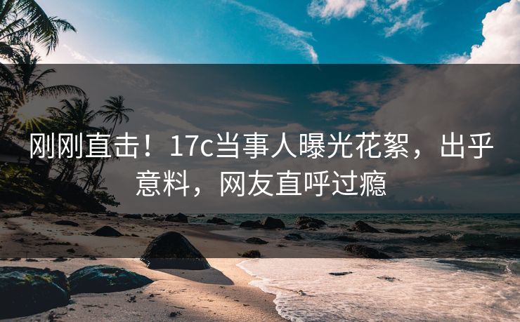 刚刚直击！17c当事人曝光花絮，出乎意料，网友直呼过瘾