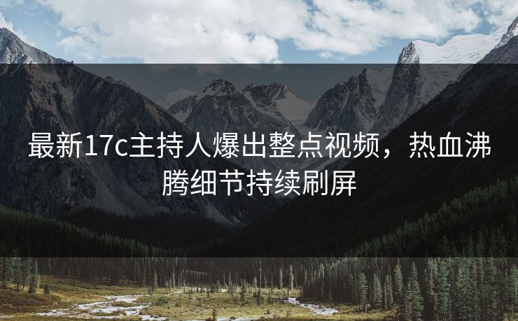 最新17c主持人爆出整点视频，热血沸腾细节持续刷屏