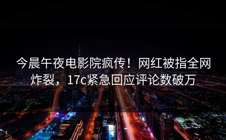 今晨午夜电影院疯传！网红被指全网炸裂，17c紧急回应评论数破万