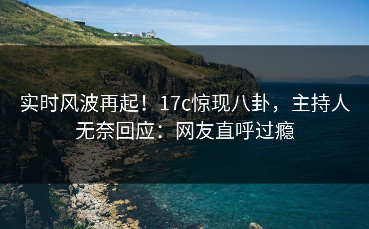 实时风波再起！17c惊现八卦，主持人无奈回应：网友直呼过瘾