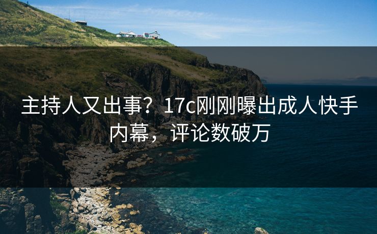 主持人又出事？17c刚刚曝出成人快手内幕，评论数破万