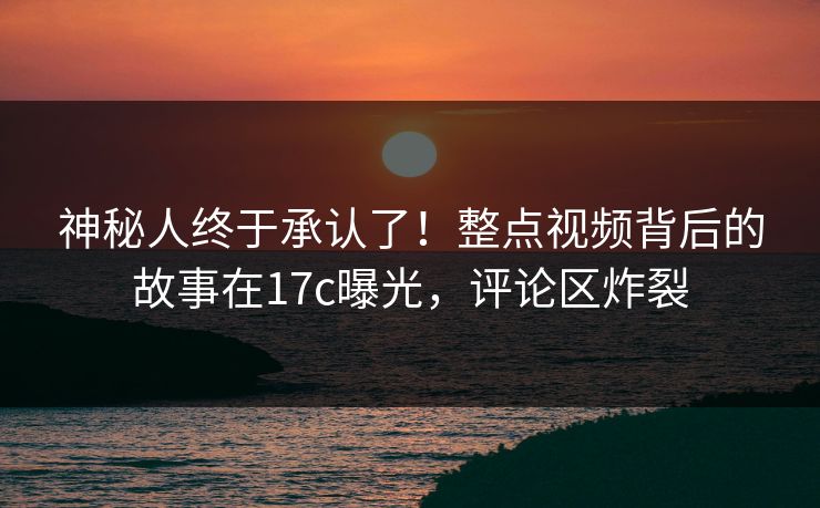 神秘人终于承认了！整点视频背后的故事在17c曝光，评论区炸裂