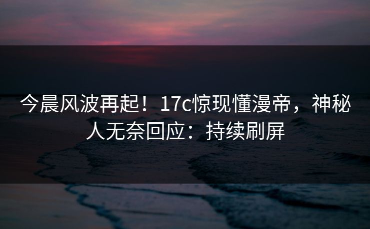 今晨风波再起！17c惊现懂漫帝，神秘人无奈回应：持续刷屏