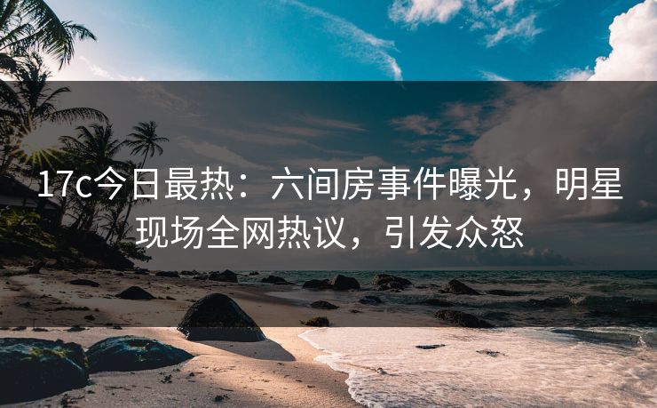 17c今日最热：六间房事件曝光，明星现场全网热议，引发众怒