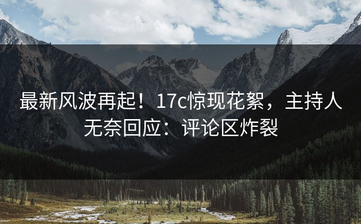 最新风波再起！17c惊现花絮，主持人无奈回应：评论区炸裂