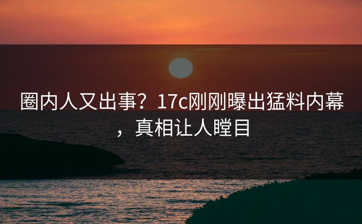 圈内人又出事？17c刚刚曝出猛料内幕，真相让人瞠目