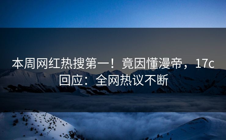 本周网红热搜第一！竟因懂漫帝，17c回应：全网热议不断