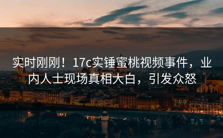 实时刚刚！17c实锤蜜桃视频事件，业内人士现场真相大白，引发众怒