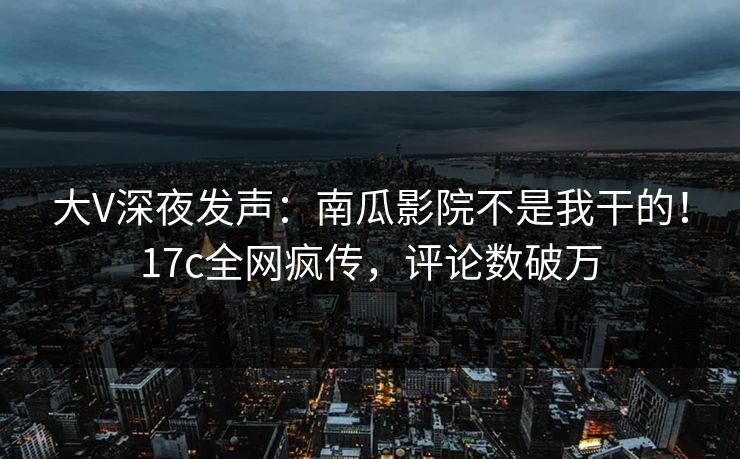 大V深夜发声：南瓜影院不是我干的！17c全网疯传，评论数破万