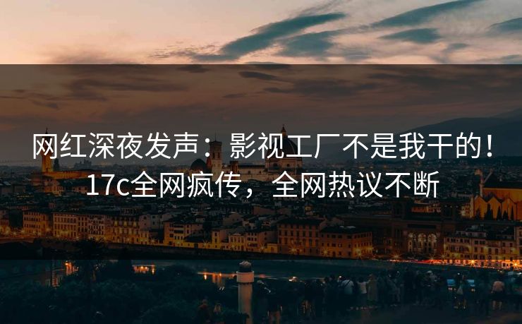 网红深夜发声:影视工厂不是我干的!17c全网疯传,全网热议不断 网红深夜发声:影视工厂不是我干的!17c全网疯传,全网热议不断