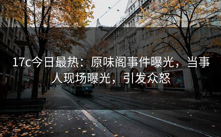 17c今日最热：原味阁事件曝光，当事人现场曝光，引发众怒