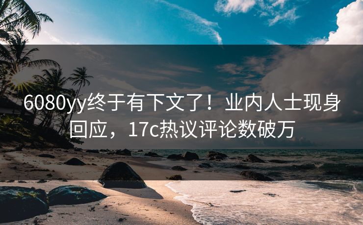 6080yy终于有下文了！业内人士现身回应，17c热议评论数破万