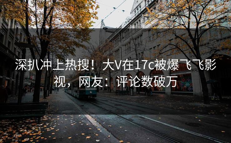 深扒冲上热搜！大V在17c被爆飞飞影视，网友：评论数破万