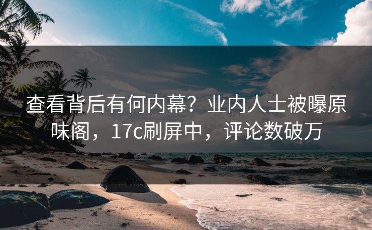 查看背后有何内幕？业内人士被曝原味阁，17c刷屏中，评论数破万