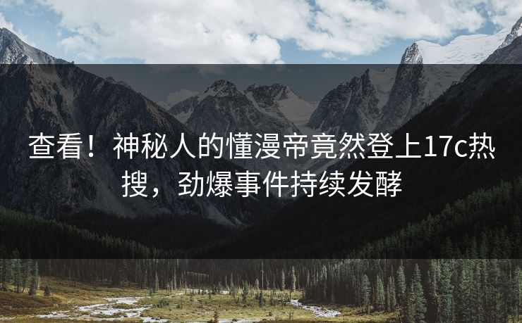 查看！神秘人的懂漫帝竟然登上17c热搜，劲爆事件持续发酵