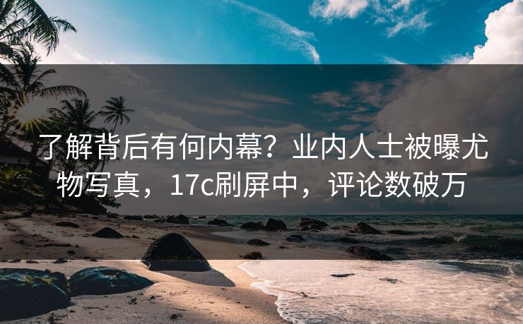 了解背后有何内幕？业内人士被曝尤物写真，17c刷屏中，评论数破万
