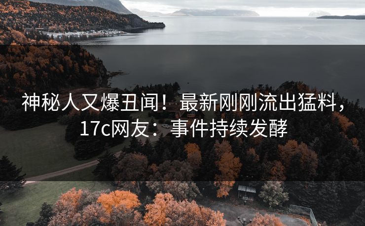 神秘人又爆丑闻！最新刚刚流出猛料，17c网友：事件持续发酵