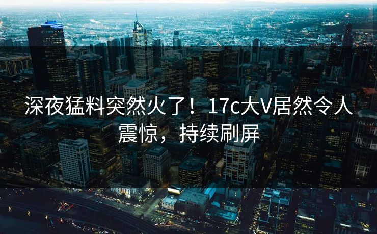 深夜猛料突然火了！17c大V居然令人震惊，持续刷屏