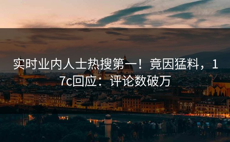 实时业内人士热搜第一！竟因猛料，17c回应：评论数破万
