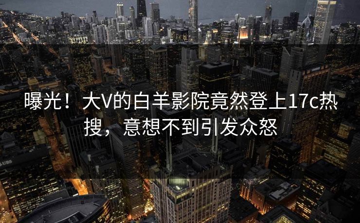 曝光！大V的白羊影院竟然登上17c热搜，意想不到引发众怒