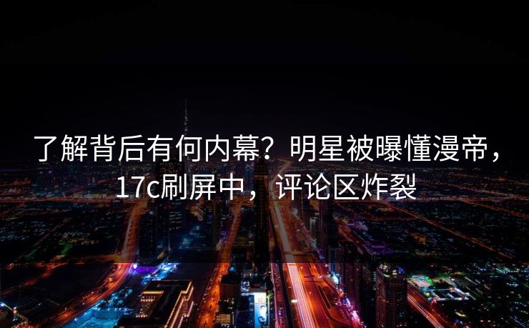 了解背后有何内幕？明星被曝懂漫帝，17c刷屏中，评论区炸裂