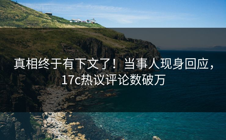 真相终于有下文了！当事人现身回应，17c热议评论数破万