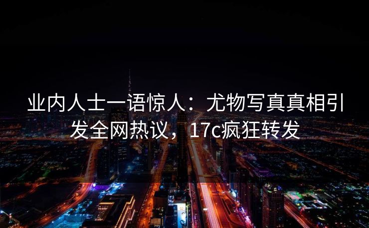 业内人士一语惊人：尤物写真真相引发全网热议，17c疯狂转发