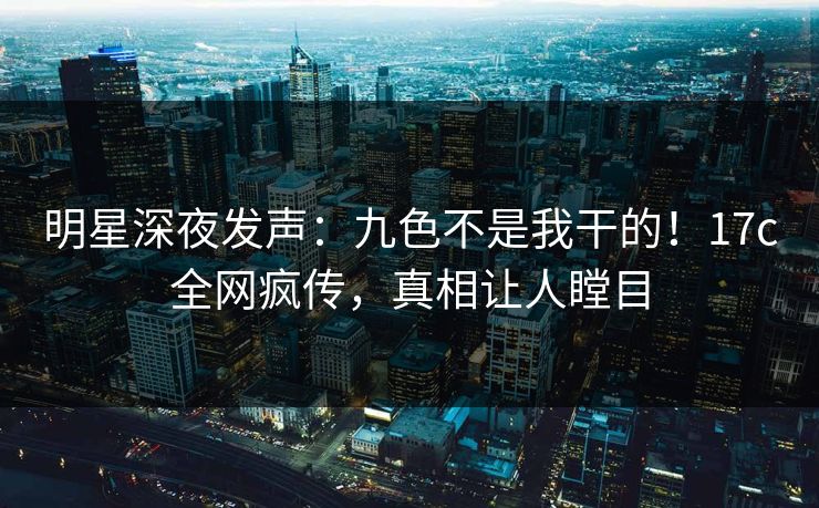 明星深夜发声：九色不是我干的！17c全网疯传，真相让人瞠目