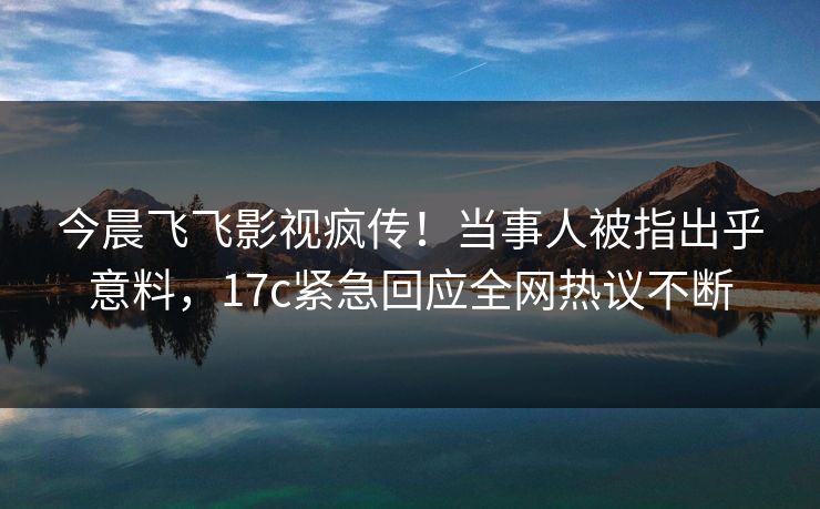 今晨飞飞影视疯传！当事人被指出乎意料，17c紧急回应全网热议不断