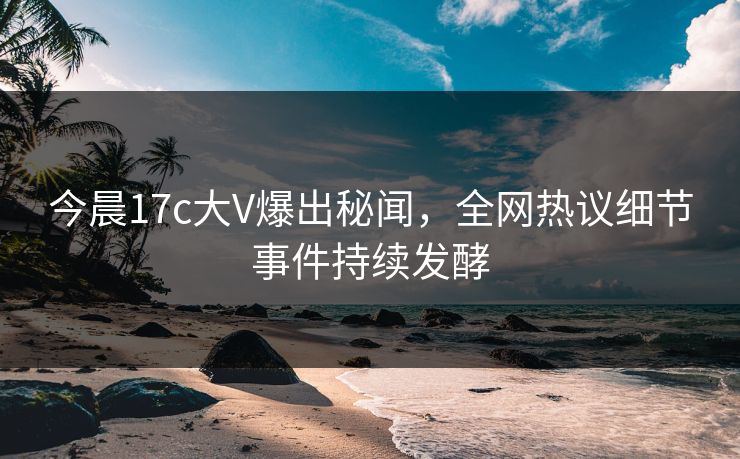 今晨17c大V爆出秘闻，全网热议细节事件持续发酵