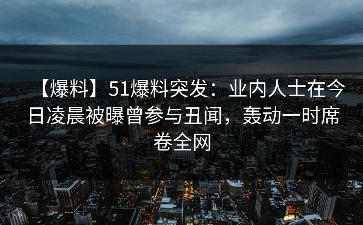 【爆料】51爆料突发：业内人士在今日凌晨被曝曾参与丑闻，轰动一时席卷全网