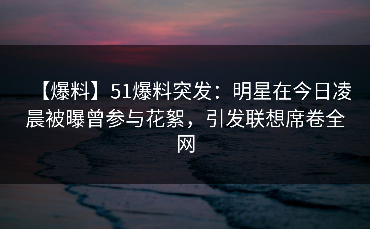 【爆料】51爆料突发:明星在今日凌晨被曝曾参与花絮,引发联想席卷全网 【爆料】51爆料突发:明星在今日凌晨被曝曾参与花絮,引发联想席卷全网