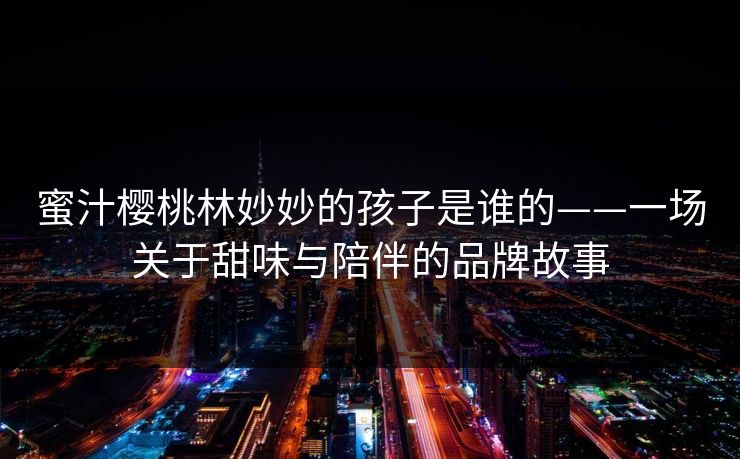 蜜汁樱桃林妙妙的孩子是谁的——一场关于甜味与陪伴的品牌故事 蜜汁樱桃林妙妙的孩子是谁的——一场关于甜味与陪伴的品牌故事