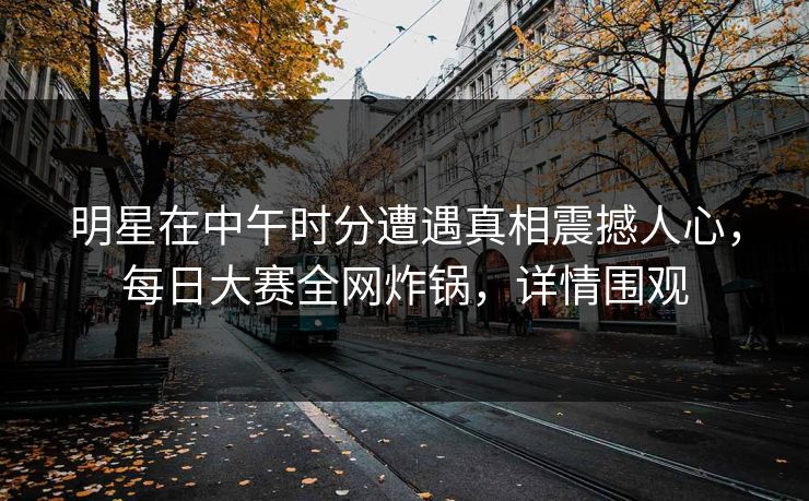 明星在中午时分遭遇真相震撼人心，每日大赛全网炸锅，详情围观