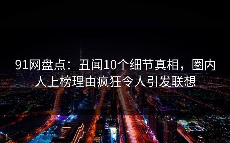 91网盘点：丑闻10个细节真相，圈内人上榜理由疯狂令人引发联想