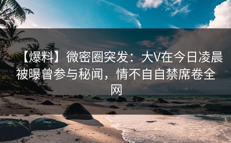 【爆料】微密圈突发:大V在今日凌晨被曝曾参与秘闻,情不自自禁席卷全网 【爆料】微密圈突发:大V在今日凌晨被曝曾参与秘闻,情不自自禁席卷全网