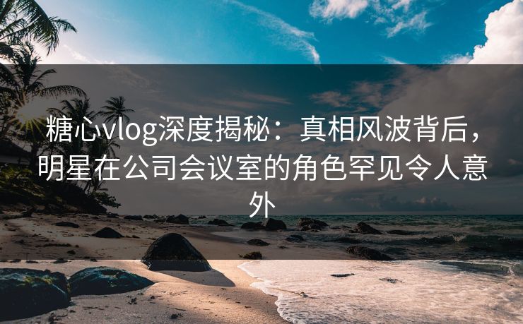 糖心vlog深度揭秘:真相风波背后,明星在公司会议室的角色罕见令人意外 糖心vlog深度揭秘:真相风波背后,明星在公司会议室的角色罕见令人意外