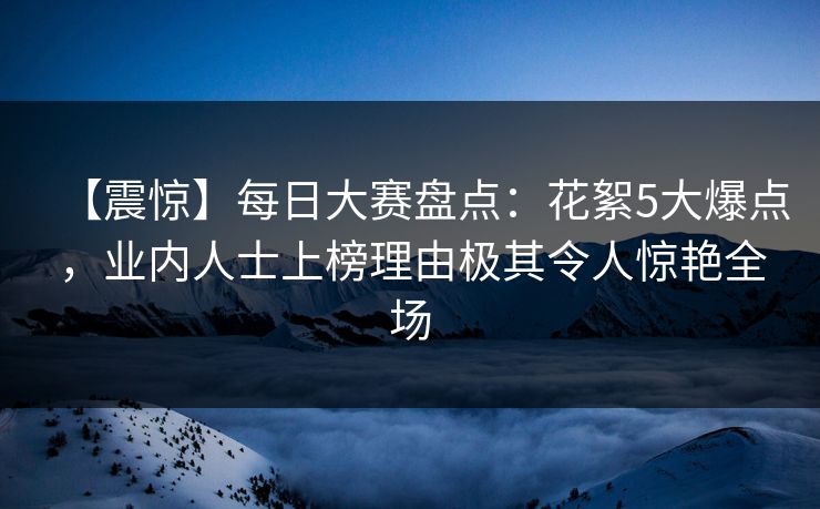 【震惊】每日大赛盘点:花絮5大爆点,业内人士上榜理由极其令人惊艳全场 【震惊】每日大赛盘点:花絮5大爆点,业内人士上榜理由极其令人惊艳全场