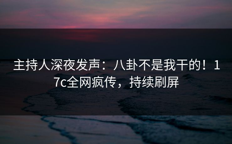 主持人深夜发声：八卦不是我干的！17c全网疯传，持续刷屏
