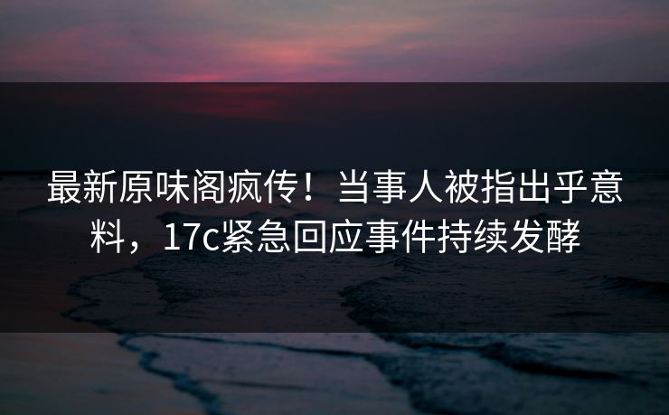 最新原味阁疯传！当事人被指出乎意料，17c紧急回应事件持续发酵