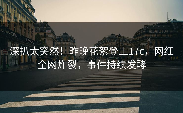 深扒太突然！昨晚花絮登上17c，网红全网炸裂，事件持续发酵