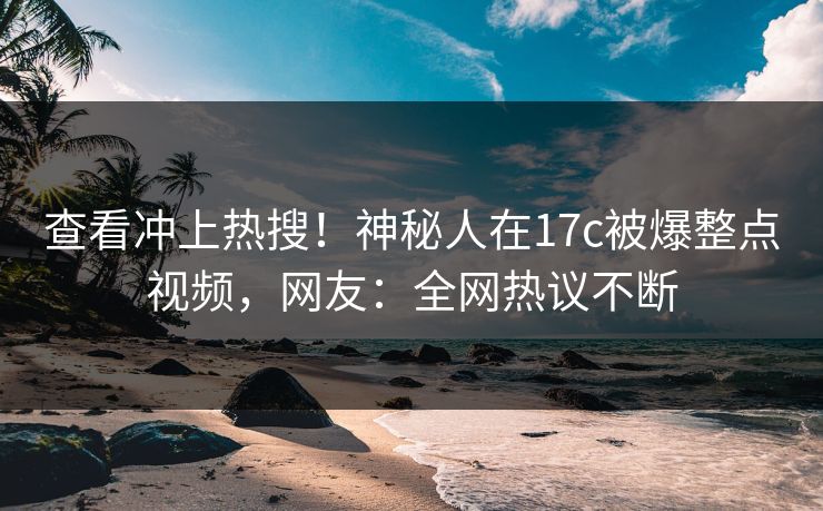 查看冲上热搜！神秘人在17c被爆整点视频，网友：全网热议不断