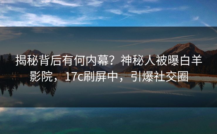 揭秘背后有何内幕？神秘人被曝白羊影院，17c刷屏中，引爆社交圈
