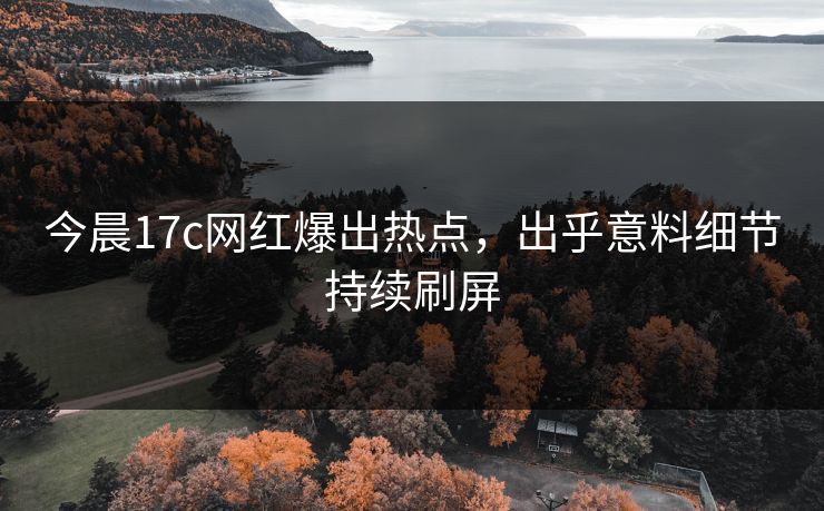 今晨17c网红爆出热点，出乎意料细节持续刷屏
