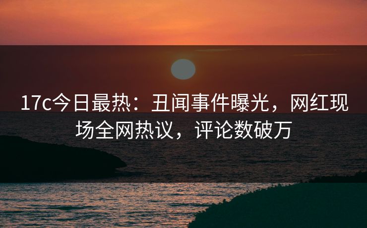 17c今日最热：丑闻事件曝光，网红现场全网热议，评论数破万