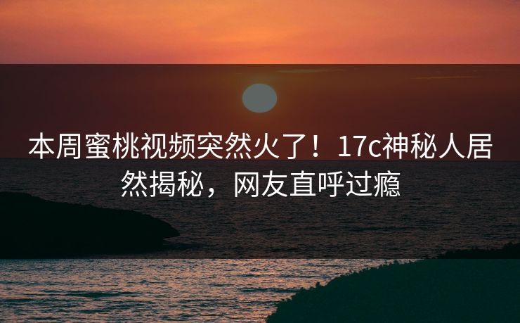 本周蜜桃视频突然火了！17c神秘人居然揭秘，网友直呼过瘾
